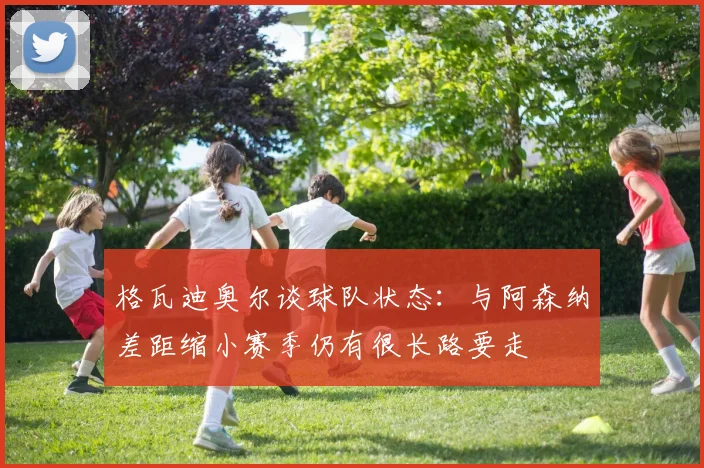 格瓦迪奥尔谈球队状态：与阿森纳差距缩小赛季仍有很长路要走