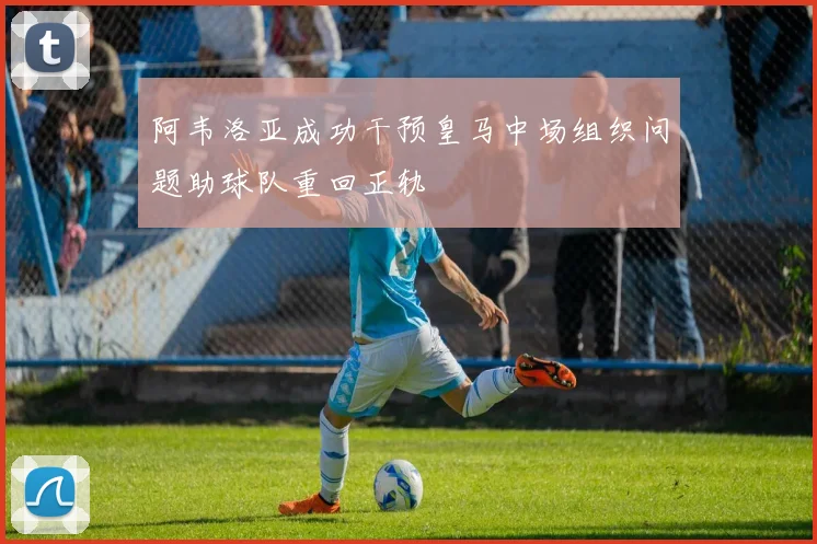 阿韦洛亚成功干预皇马中场组织问题助球队重回正轨