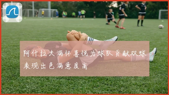 阿什拉夫满怀喜悦为球队贡献双球表现出色满意度高