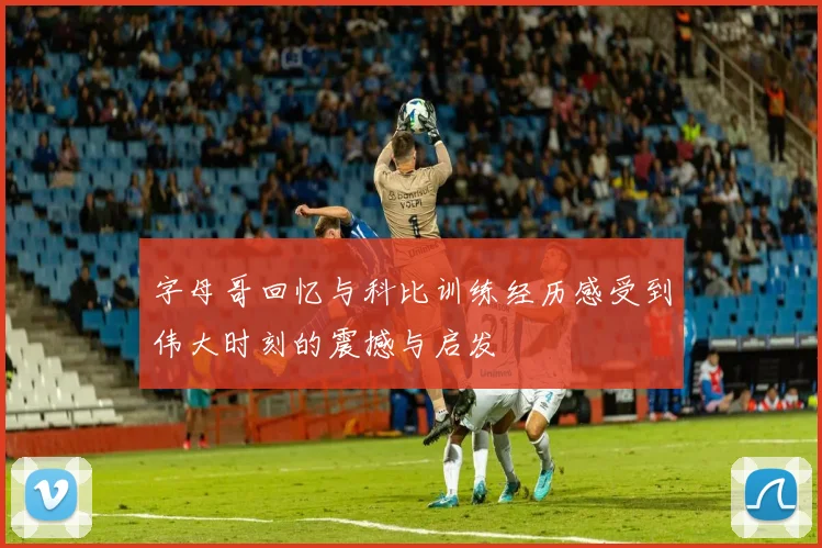 字母哥回忆与科比训练经历感受到伟大时刻的震撼与启发