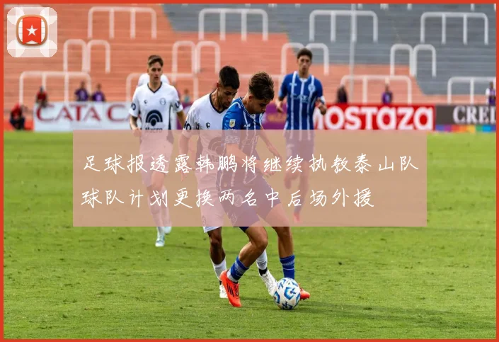 足球报透露韩鹏将继续执教泰山队球队计划更换两名中后场外援