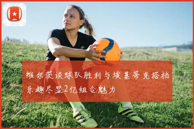 维尔茨谈球队胜利与埃基蒂克搭档乐趣尽显2亿组合魅力