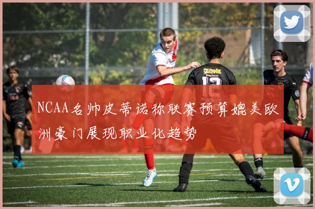 NCAA名帅皮蒂诺称联赛预算媲美欧洲豪门展现职业化趋势