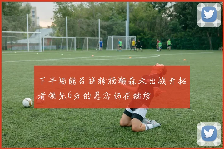 下半场能否逆转杨瀚森未出战开拓者领先6分的悬念仍在继续