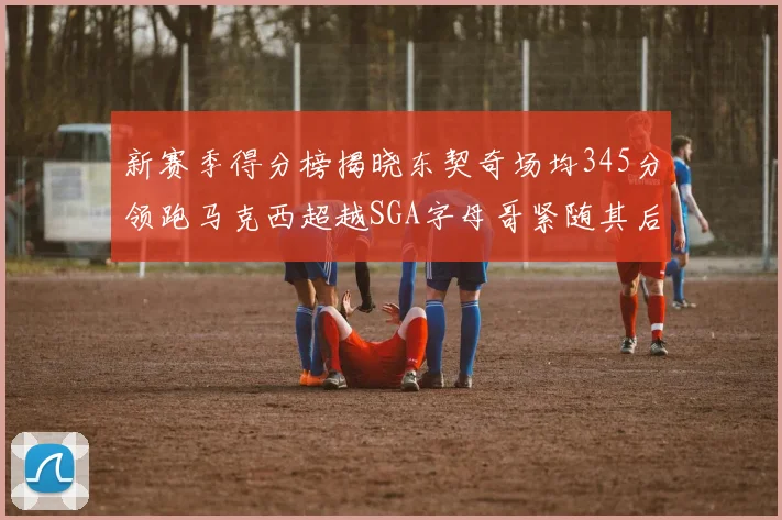 新赛季得分榜揭晓东契奇场均345分领跑马克西超越SGA字母哥紧随其后