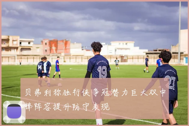 贝弗利称独行侠争冠潜力巨大双中锋阵容提升防守表现