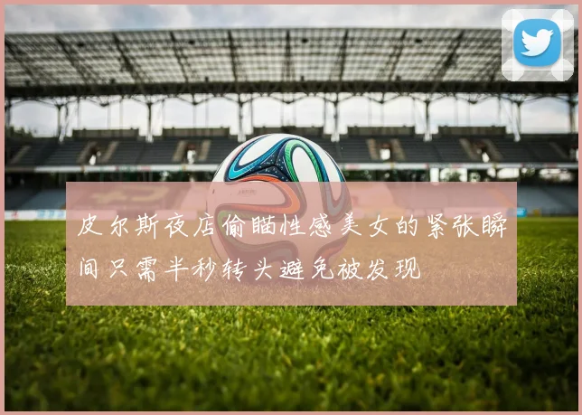 皮尔斯夜店偷瞄性感美女的紧张瞬间只需半秒转头避免被发现