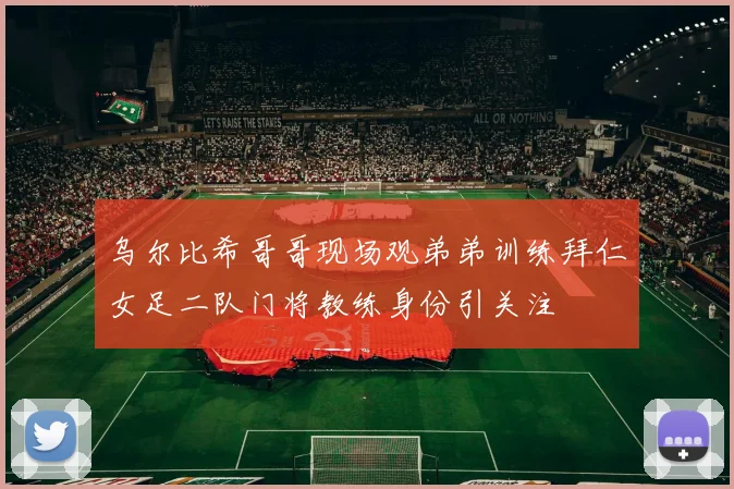 乌尔比希哥哥现场观弟弟训练拜仁女足二队门将教练身份引关注