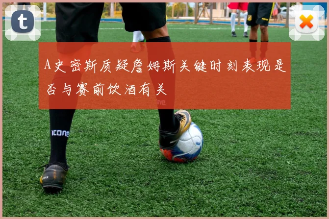 A史密斯质疑詹姆斯关键时刻表现是否与赛前饮酒有关