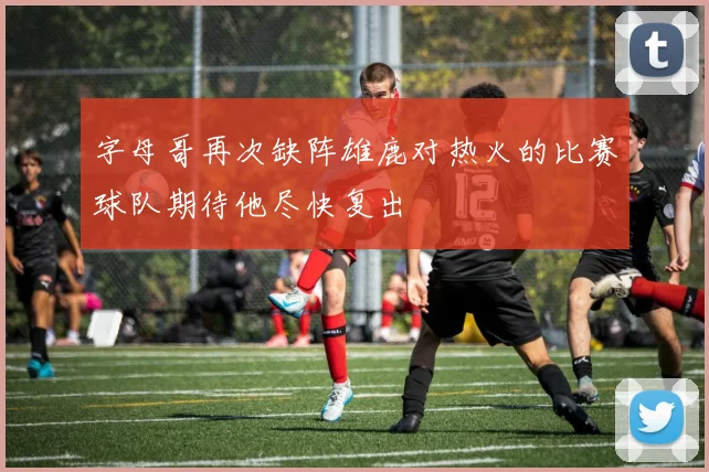 字母哥再次缺阵雄鹿对热火的比赛球队期待他尽快复出