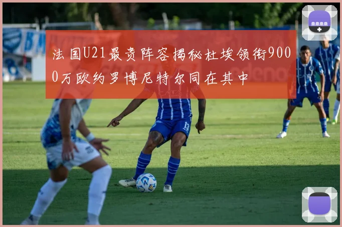 法国U21最贵阵容揭秘杜埃领衔9000万欧约罗博尼特尔同在其中