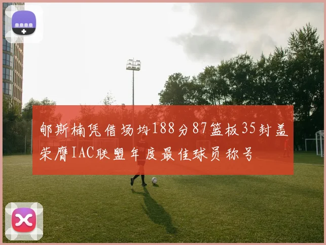 郇斯楠凭借场均188分87篮板35封盖荣膺IAC联盟年度最佳球员称号