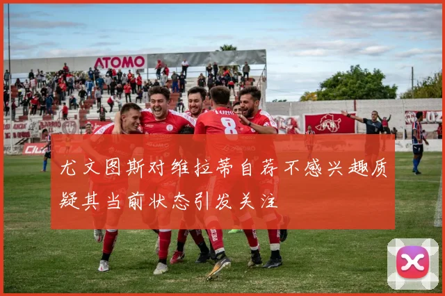 尤文图斯对维拉蒂自荐不感兴趣质疑其当前状态引发关注