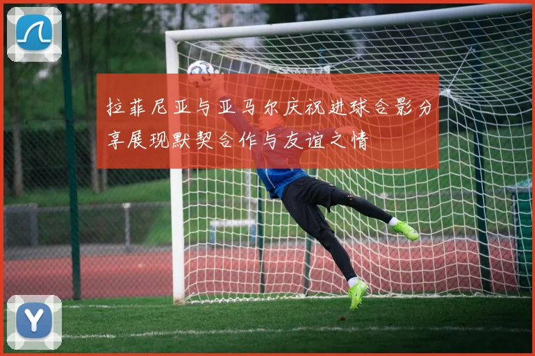 拉菲尼亚与亚马尔庆祝进球合影分享展现默契合作与友谊之情