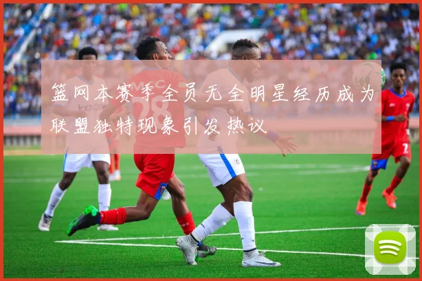 篮网本赛季全员无全明星经历成为联盟独特现象引发热议